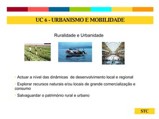 STC Ruralidade e Urbanidade Actuar a nível das dinâmicas  de desenvolvimento local e regional Explorar recursos naturais e/ou locais de grande comercialização e consumo Salvaguardar o património rural e urbano UC  6 -  URBANISMO E MOBILIDADE 