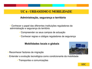 STC Administração, segurança e território Conhecer o papel das diferentes instituições reguladoras da administração e segurança do território Compreender os seus campos de actuação Conhecer regras e códigos reguladores de segurança Mobilidades locais e globais Reconhecer factores de migração Entender a evolução tecnológica como condicionante da mobilidade Transportes e comunicações UC  6 -  URBANISMO E MOBILIDADE 