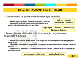 CLC Conhecimento de sistemas de administração territorial exploração de redes de equipamentos culturais descodificação de informação institucional e  relativa à administração do território Percepção de mobilidades e de disseminação de patrimónios linguísticos e culturais compreensão das motivações que originam fluxos migratórios (emigração e imigração) defesa do património linguístico português e reconhecimento do seu papel no mundo importância da língua como elemento base para a comunicação e integração multiculturais UC  6 -  URBANISMO E MOBILIDADE teatros  museus bibliotecas  cinemas legislação  mapas  sinalização Código da Estrada comunidades emigrantes  países lusófonos 