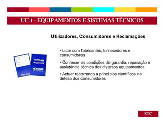 STC Utilizadores, Consumidores e Reclamações Lidar com fabricantes, fornecedores e consumidores Conhecer as condições de garantia, reparação e assistência técnica dos diversos equipamentos Actuar recorrendo a princípios científicos na defesa dos consumidores UC  1 -  EQUIPAMENTOS E SISTEMAS TÉCNICOS 
