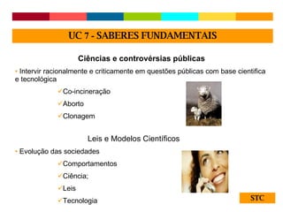 STC Ciências e controvérsias públicas Intervir racionalmente e criticamente em questões públicas com base cientifica e tecnológica Co-incineração Aborto Clonagem Leis e Modelos Científicos Evolução das sociedades Comportamentos Ciência;  Leis Tecnologia UC  7 -  SABERES FUNDAMENTAIS 