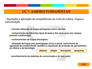CLC Aquisição e aplicação de competências ao nível da cultura, língua e comunicação correcta utilização da língua portuguesa (oral e escrita) conhecimento de diferentes tipos de texto e dos seus usos nos campos pessoal e profissional conhecimentos de língua estrangeira utilização da língua para participação cívica e social, como forma de aquisição de conhecimento científico e expressão da evolução do pensamento, da ciência e da tecnologia reconhecimento de sistemas de comunicação e do seu poder UC  7 -  SABERES FUNDAMENTAIS debates  artigos  formações  pesquisas 
