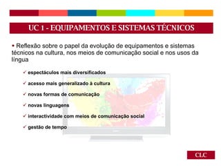 CLC Reflexão sobre o papel da evolução de equipamentos e sistemas técnicos na cultura, nos meios de comunicação social e nos usos da língua espectáculos mais diversificados acesso mais generalizado à cultura novas formas de comunicação novas linguagens interactividade com meios de comunicação social gestão de tempo UC  1 -  EQUIPAMENTOS E SISTEMAS TÉCNICOS 