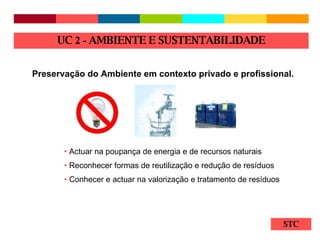 STC Preservação do Ambiente em contexto privado e profissional. Actuar na poupança de energia e de recursos naturais Reconhecer formas de reutilização e redução de resíduos Conhecer e actuar na valorização e tratamento de resíduos UC  2 -  AMBIENTE E SUSTENTABILIDADE 