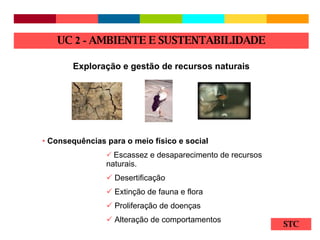 STC Exploração e gestão de recursos naturais Consequências para o meio físico e social Escassez e desaparecimento de recursos naturais. Desertificação Extinção de fauna e flora Proliferação de doenças Alteração de comportamentos UC  2 -  AMBIENTE E SUSTENTABILIDADE 