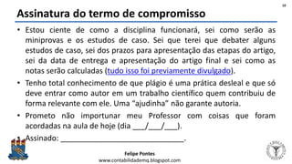 Felipe Pontes
www.contabilidademq.blogspot.com
Assinatura do termo de compromisso
• Estou ciente de como a disciplina funcionará, sei como serão as
miniprovas e os estudos de caso. Sei que terei que debater alguns
estudos de caso, sei dos prazos para apresentação das etapas do artigo,
sei da data de entrega e apresentação do artigo final e sei como as
notas serão calculadas (tudo isso foi previamente divulgado).
• Tenho total conhecimento de que plágio é uma prática desleal e que só
deve entrar como autor em um trabalho científico quem contribuiu de
forma relevante com ele. Uma “ajudinha” não garante autoria.
• Prometo não importunar meu Professor com coisas que foram
acordadas na aula de hoje (dia ___/___/___).
• Assinado: _____________________________.
10
 