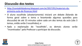 Felipe Pontes
www.contabilidademq.blogspot.com
Discussão dos textos
• http://contabilidademq.blogspot.com.br/2017/01/materiais-da-
primeira-aula-de-financas.html
• O aluno escolhido (aleatoriamente) iniciará um debate (falando de
forma geral sobre o tema e levantando algumas questões para
discussão) de até 15 minutos sobre cada um dos temas da aula (são 3
temas, então serão 3 escolhidos); e
• Após a explanação do "escolhido", os demais alunos serão
"incentivados" pelo Professor a participar da discussão.
11
 