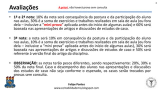 Felipe Pontes
www.contabilidademq.blogspot.com
Avaliações
• 1ª e 2ª nota: 10% da nota será consequência da postura e da participação do aluno
nas aulas, 30% é a soma de exercícios e trabalhos realizados em sala de aula (ou fora
dela – inclusive a “mini prova” aplicada antes do início de algumas aulas) e 60% será
baseada nas apresentações de artigos e discussões de estudos de caso.
• 3ª nota: a nota será 10% em consequência da postura e da participação do aluno
nas aulas, 10% é a soma de exercícios e trabalhos realizados em sala de aula (ou fora
dela – inclusive a “mini prova” aplicada antes do início de algumas aulas), 30% será
baseada nas apresentações de artigos e discussões de estudos de caso e 50% será
referente à versão final do artigo da disciplina.
• OBSERVAÇÃO: as notas terão pesos diferentes, sendo respectivamente: 20%, 30% e
50% da nota final. Caso o desempenho dos alunos nas apresentações e discussões
dos estudos de caso não seja conforme o esperado, os casos serão trocados por
provas sem consulta.
4
A priori, não haverá prova sem consulta
 