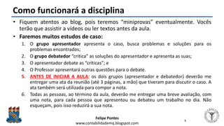 Felipe Pontes
www.contabilidademq.blogspot.com
Como funcionará a disciplina
• Fiquem atentos ao blog, pois teremos “miniprovas” eventualmente. Vocês
terão que assistir a vídeos ou ler textos antes da aula.
• Faremos muitos estudos de caso:
1. O grupo apresentador apresenta o caso, busca problemas e soluções para os
problemas encontrados;
2. O grupo debatedor “critica” as soluções do apresentador e apresenta as suas;
3. O apresentador debate as “críticas”; e
4. O Professor apresentará outras questões para o debate.
5. ANTES DE INICIAR A AULA: os dois grupos (apresentador e debatedor) deverão me
entregar uma ata da reunião (até 3 páginas, a mão) que tiveram para discutir o caso. A
ata também será utilizada para compor a nota.
6. Todas as pessoas, ao término da aula, deverão me entregar uma breve avaliação, com
uma nota, para cada pessoa que apresentou ou debateu um trabalho no dia. Não
esqueçam, pois isso reduzirá a sua nota.
5
 