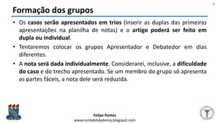 Felipe Pontes
www.contabilidademq.blogspot.com
Formação dos grupos
• Os casos serão apresentados em trios (inserir as duplas das primeiras
apresentações na planilha de notas) e o artigo poderá ser feito em
dupla ou individual.
• Tentaremos colocar os grupos Apresentador e Debatedor em dias
diferentes.
• A nota será dada individualmente. Considerarei, inclusive, a dificuldade
do caso e do trecho apresentado. Se um membro do grupo só apresenta
as partes fáceis, a nota dele será reduzida.
7
 