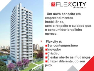 Um novo conceito em
empreendimentos
imobiliários,
com o respeito e cuidado que
o consumidor brasileiro
merece.

 Flexcity é:
  Ser contemporâneo
  Inovador
  Criativo.
  É estar aberto às mudanças
  É fazer diferente, do seu
jeito.
 