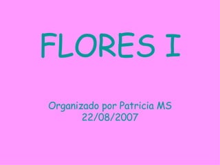 FLORES I Organizado por Patricia MS 22/08/2007 
