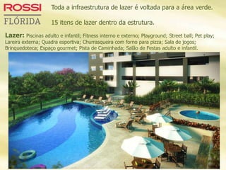 Toda a infraestrutura de lazer é voltada para a área verde.
15 itens de lazer dentro da estrutura.
Lazer: Piscinas adulto e infantil; Fitness interno e externo; Playground; Street ball; Pet play;
Lareira externa; Quadra esportiva; Churrasqueira com forno para pizza; Sala de jogos;
Brinquedoteca; Espaço gourmet; Pista de Caminhada; Salão de Festas adulto e infantil.
 