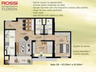 Opções de planta:
Living estendido e
Cozinha fechada.
Apto 2D – 67,50m² e 67,99m²
- Hall de acesso no apartamento.
- Cozinha aberta integrada ao estar.
- Sacada Gourmet com churrasqueira e acesso pela cozinha.
- Visual da área verde garantido.
- Suíte casal.
- Laje técnica com espera p/ split.
 