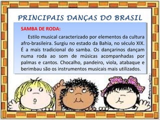 PRINCIPAIS DANÇAS DO BRASIL
SAMBA DE RODA:
Estilo musical caracterizado por elementos da cultura
afro-brasileira. Surgiu no estado da Bahia, no século XIX.
É a mais tradicional do samba. Os dançarinos dançam
numa roda ao som de músicas acompanhadas por
palmas e cantos. Chocalho, pandeiro, viola, atabaque e
berimbau são os instrumentos musicais mais utilizados.
SAMBA DE RODA:
Estilo musical caracterizado por elementos da cultura
afro-brasileira. Surgiu no estado da Bahia, no século XIX.
É a mais tradicional do samba. Os dançarinos dançam
numa roda ao som de músicas acompanhadas por
palmas e cantos. Chocalho, pandeiro, viola, atabaque e
berimbau são os instrumentos musicais mais utilizados.
 