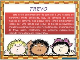 FREVO
Este estilo pernambucano de carnaval é uma espécie de
marchinha muito acelerada, que, ao contrário de outras
músicas de carnaval, não possui letra, sendo simplesmente
tocada por uma banda que segue os blocos carnavalescos
enquanto os dançarinos se divertem dançando. Os dançarinos
de frevo usam, geralmente, um pequeno guarda-chuva
colorido como elemento coreográfico.
 