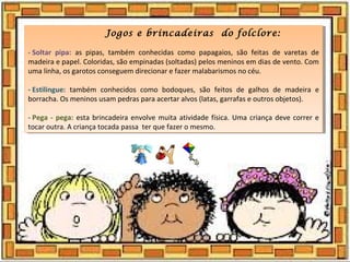 Jogos e brincadeiras do folclore:
- Soltar  pipa:  as pipas, também conhecidas como papagaios, são feitas de varetas de
madeira e papel. Coloridas, são empinadas (soltadas) pelos meninos em dias de vento. Com
uma linha, os garotos conseguem direcionar e fazer malabarismos no céu.
- Estilingue:  também conhecidos como bodoques, são feitos de galhos de madeira e
borracha. Os meninos usam pedras para acertar alvos (latas, garrafas e outros objetos).
- Pega - pega: esta brincadeira envolve muita atividade física. Uma criança deve correr e
tocar outra. A criança tocada passa ter que fazer o mesmo.
Jogos e brincadeiras do folclore:
- Soltar  pipa:  as pipas, também conhecidas como papagaios, são feitas de varetas de
madeira e papel. Coloridas, são empinadas (soltadas) pelos meninos em dias de vento. Com
uma linha, os garotos conseguem direcionar e fazer malabarismos no céu.
- Estilingue:  também conhecidos como bodoques, são feitos de galhos de madeira e
borracha. Os meninos usam pedras para acertar alvos (latas, garrafas e outros objetos).
- Pega - pega: esta brincadeira envolve muita atividade física. Uma criança deve correr e
tocar outra. A criança tocada passa ter que fazer o mesmo.
 