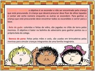 - Esconde - esconde: o objetivo é se esconder e não ser encontrado pela criança
que está procurando. A criança que deverá procurar deve ficar de olhos tapados
e contar até certo número enquanto as outras se escondem. Para ganhar, a
criança que está procurando deve encontrar todos os escondidos e correr para a
base.
- Bola de gude: coloridas e feitas de vidro, são jogadas no chão de terra pelos
meninos. O objetivo é bater na bolinha do adversário para ganhar pontos ou a
própria bola do colega.
- Boneca de pano:  feitas pelas mães e avós, são usadas em brincadeiras pelas
meninas para simular crianças integrantes de uma família imaginária.
- Esconde - esconde: o objetivo é se esconder e não ser encontrado pela criança
que está procurando. A criança que deverá procurar deve ficar de olhos tapados
e contar até certo número enquanto as outras se escondem. Para ganhar, a
criança que está procurando deve encontrar todos os escondidos e correr para a
base.
- Bola de gude: coloridas e feitas de vidro, são jogadas no chão de terra pelos
meninos. O objetivo é bater na bolinha do adversário para ganhar pontos ou a
própria bola do colega.
- Boneca de pano:  feitas pelas mães e avós, são usadas em brincadeiras pelas
meninas para simular crianças integrantes de uma família imaginária.
 