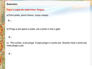 Exercício:
Faça a copia de cada trava -língua:
a)Toco preto, porco fresco, corpo crespo.
R –
b) Pinga a pia apara o prato, pia o pinto e mia o gato
R -
c) Pia o pinto, a pia pinga. A pipa pinga e o pinto pia. Quanto mais o pinto pia,
mais pinga a pia.
R -
 