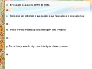 d) Tire o papo do pato de dentro do prato.
R -
e) Sei o que sei, sabemos o que sabes; o que não sabes é o que sabemos.
R -
f) Pedro Pereira Pedrosa pediu passagem para Pirapora.
R –
g) Trazei três pratos de trigo para três tigres tristes comerem.
R -
 