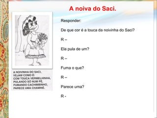 A noiva do Saci.
Responder:
De que cor é a touca da noivinha do Saci?
R –
Ela pula de um?
R –
Fuma o que?
R –
Parece uma?
R -
 