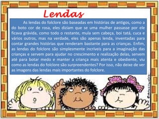 Lendas
As lendas do folclore são baseadas em histórias de antigos, como a
do boto cor de rosa, eles diziam que se uma mulher passasse por ele
ficava grávida, como todo o restante, mula sem cabeça, boi tatá, cuca e
vários outros, mas na verdade, eles são apenas lenda, inventadas para
contar grandes histórias que renderam bastante para as crianças. Enfim,
as lendas do folclore são simplesmente incríveis para a imaginação das
crianças e servem para ajudar no crescimento e realização delas, servem
até para botar medo e manter a criança mais atenta e obediente, viu
como as lendas do folclore são surpreendentes? Por isso, não deixe de ver
as imagens das lendas mais importantes do folclore.
 