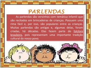 PARLENDAS
As parlendas são versinhos com temática infantil que
são recitados em brincadeiras de crianças. Possuem uma
rima fácil e, por isso, são populares entre as crianças.
Muitas parlendas são antigas e, algumas delas, foram
criadas, há décadas. Elas fazem parte do folclore
brasileiro, pois representam uma importante tradição
cultural do nosso povo.
As parlendas são versinhos com temática infantil que
são recitados em brincadeiras de crianças. Possuem uma
rima fácil e, por isso, são populares entre as crianças.
Muitas parlendas são antigas e, algumas delas, foram
criadas, há décadas. Elas fazem parte do folclore
brasileiro, pois representam uma importante tradição
cultural do nosso povo.
 