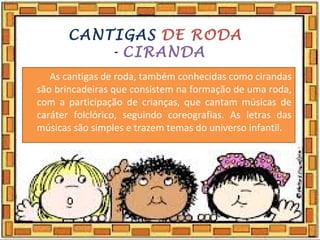 CANTIGAS DE RODA
- CIRANDA
As cantigas de roda, também conhecidas como cirandas
são brincadeiras que consistem na formação de uma roda,
com a participação de crianças, que cantam músicas de
caráter folclórico, seguindo coreografias. As letras das
músicas são simples e trazem temas do universo infantil.
 