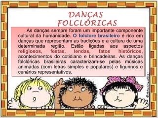 DANÇAS
FOLCLÓRICAS
As danças sempre foram um importante componente
cultural da humanidade. O folclore brasileiro é rico em
danças que representam as tradições e a cultura de uma
determinada região. Estão ligadas aos aspectos
religiosos, festas, lendas, fatos históricos,
acontecimentos do cotidiano e brincadeiras. As danças
folclóricas brasileiras caracterizam-se pelas músicas
animadas (com letras simples e populares) e figurinos e
cenários representativos.
As danças sempre foram um importante componente
cultural da humanidade. O folclore brasileiro é rico em
danças que representam as tradições e a cultura de uma
determinada região. Estão ligadas aos aspectos
religiosos, festas, lendas, fatos históricos,
acontecimentos do cotidiano e brincadeiras. As danças
folclóricas brasileiras caracterizam-se pelas músicas
animadas (com letras simples e populares) e figurinos e
cenários representativos.
 