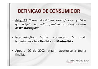 DEFINIÇÃO DE CONSUMIDOR
DEFINIÇÃO DE CONSUMIDOR
• Artigo 2º: Consumidor é toda pessoa física ou jurídica
que adquire ou utiliza produto ou serviço como
destinatário final.
• Interpretações: Várias correntes. As mais
importantes são a Finalista e a Maximalista.
• Após o CC de 2002 (atual) adotou-se a teoria
finalista.
 