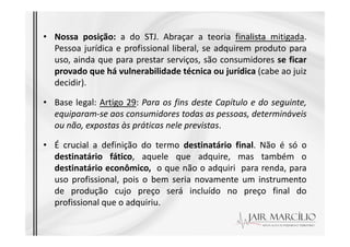 • Nossa posição: a do STJ. Abraçar a teoria finalista mitigada.
Pessoa jurídica e profissional liberal, se adquirem produto para
uso, ainda que para prestar serviços, são consumidores se ficar
provado que há vulnerabilidade técnica ou jurídica (cabe ao juiz
decidir).
• Base legal: Artigo 29: Para os fins deste Capítulo e do seguinte,
equiparam-se aos consumidores todas as pessoas, determináveis
ou não, expostas às práticas nele previstas.
ou não, expostas às práticas nele previstas.
• É crucial a definição do termo destinatário final. Não é só o
destinatário fático, aquele que adquire, mas também o
destinatário econômico, o que não o adquiri para renda, para
uso profissional, pois o bem seria novamente um instrumento
de produção cujo preço será incluído no preço final do
profissional que o adquiriu.
 