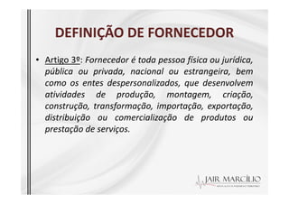 DEFINIÇÃO DE FORNECEDOR
DEFINIÇÃO DE FORNECEDOR
• Artigo 3º: Fornecedor é toda pessoa física ou jurídica,
pública ou privada, nacional ou estrangeira, bem
como os entes despersonalizados, que desenvolvem
atividades de produção, montagem, criação,
construção, transformação, importação, exportação,
construção, transformação, importação, exportação,
distribuição ou comercialização de produtos ou
prestação de serviços.
 