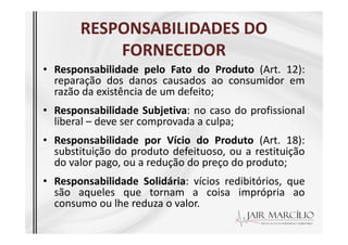 RESPONSABILIDADES DO
RESPONSABILIDADES DO
FORNECEDOR
FORNECEDOR
• Responsabilidade pelo Fato do Produto (Art. 12):
reparação dos danos causados ao consumidor em
razão da existência de um defeito;
• Responsabilidade Subjetiva: no caso do profissional
liberal – deve ser comprovada a culpa;
liberal – deve ser comprovada a culpa;
• Responsabilidade por Vício do Produto (Art. 18):
substituição do produto defeituoso, ou a restituição
do valor pago, ou a redução do preço do produto;
• Responsabilidade Solidária: vícios redibitórios, que
são aqueles que tornam a coisa imprópria ao
consumo ou lhe reduza o valor.
 