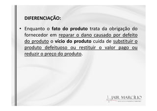 DIFERENCIAÇÃO:
• Enquanto o fato do produto trata da obrigação do
fornecedor em reparar o dano causado por defeito
do produto o vício do produto cuida de substituir o
produto defeituoso ou restituir o valor pago ou
reduzir o preço do produto.
reduzir o preço do produto.
 
