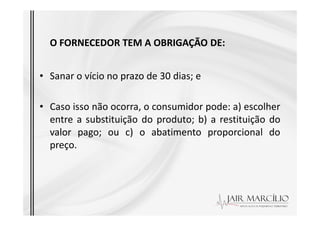 O FORNECEDOR TEM A OBRIGAÇÃO DE:
• Sanar o vício no prazo de 30 dias; e
• Caso isso não ocorra, o consumidor pode: a) escolher
entre a substituição do produto; b) a restituição do
entre a substituição do produto; b) a restituição do
valor pago; ou c) o abatimento proporcional do
preço.
 