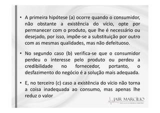 • A primeira hipótese (a) ocorre quando o consumidor,
não obstante a existência do vício, opte por
permanecer com o produto, que lhe é necessário ou
desejado, por isso, impõe-se a substituição por outro
com as mesmas qualidades, mas não defeituoso.
• No segundo caso (b) verifica-se que o consumidor
perdeu o interesse pelo produto ou perdeu a
perdeu o interesse pelo produto ou perdeu a
credibilidade no fornecedor, portanto, o
desfazimento do negócio é a solução mais adequada.
• E, no terceiro (c) caso a existência do vício não torna
a coisa inadequada ao consumo, mas apenas lhe
reduz o valor
 