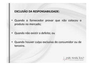 EXCLUSÃO DA RESPONSABILIDADE:
• Quando o fornecedor provar que não colocou o
produto no mercado;
• Quando não existir o defeito; ou
• Quando não existir o defeito; ou
• Quando houver culpa exclusiva do consumidor ou de
terceiro.
 
