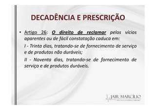 DECADÊNCIA E PRESCRIÇÃO
DECADÊNCIA E PRESCRIÇÃO
• Artigo 26: O direito de reclamar pelos vícios
aparentes ou de fácil constatação caduca em:
I - Trinta dias, tratando-se de fornecimento de serviço
e de produtos não duráveis;
e de produtos não duráveis;
II - Noventa dias, tratando-se de fornecimento de
serviço e de produtos duráveis.
 