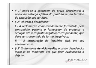 • § 1° Inicia-se a contagem do prazo decadencial a
partir da entrega efetiva do produto ou do término
da execução dos serviços.
• § 2° Obstam a decadência:
I - A reclamação comprovadamente formulada pelo
consumidor perante o fornecedor de produtos e
serviços até a resposta negativa correspondente, que
serviços até a resposta negativa correspondente, que
deve ser transmitida de forma inequívoca;
III - A instauração de inquérito civil, até seu
encerramento.
• § 3° Tratando-se de vício oculto, o prazo decadencial
inicia-se no momento em que ficar evidenciado o
defeito.
 