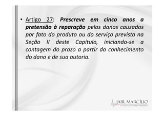 • Artigo 27: Prescreve em cinco anos a
pretensão à reparação pelos danos causados
por fato do produto ou do serviço prevista na
Seção II deste Capítulo, iniciando-se a
contagem do prazo a partir do conhecimento
do dano e de sua autoria.
do dano e de sua autoria.
 