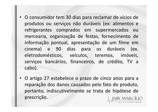 • O consumidor tem 30 dias para reclamar de vícios de
produtos ou serviços não duráveis (ex: alimentos e
refrigerantes comprados em supermercados ou
mercearia, organização de festas, fornecimento de
informação pontual, apresentação de um filme em
cinema) e 90 dias para os duráveis (ex.
eletrodomésticos, veículos, teremos, imóveis,
eletrodomésticos, veículos, teremos, imóveis,
serviços bancários, financeiros, de crédito, TV a
cabo).
• O artigo 27 estabelece o prazo de cinco anos para a
reparação dos danos causados pelo fato do produto,
portanto, indiscutivelmente se trata de hipótese de
prescrição.
 