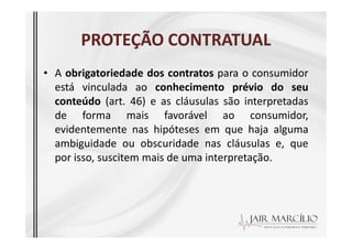 PROTEÇÃO CONTRATUAL
PROTEÇÃO CONTRATUAL
• A obrigatoriedade dos contratos para o consumidor
está vinculada ao conhecimento prévio do seu
conteúdo (art. 46) e as cláusulas são interpretadas
de forma mais favorável ao consumidor,
evidentemente nas hipóteses em que haja alguma
evidentemente nas hipóteses em que haja alguma
ambiguidade ou obscuridade nas cláusulas e, que
por isso, suscitem mais de uma interpretação.
 
