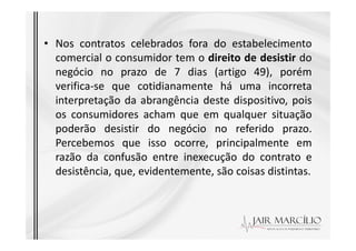 • Nos contratos celebrados fora do estabelecimento
comercial o consumidor tem o direito de desistir do
negócio no prazo de 7 dias (artigo 49), porém
verifica-se que cotidianamente há uma incorreta
interpretação da abrangência deste dispositivo, pois
os consumidores acham que em qualquer situação
poderão desistir do negócio no referido prazo.
poderão desistir do negócio no referido prazo.
Percebemos que isso ocorre, principalmente em
razão da confusão entre inexecução do contrato e
desistência, que, evidentemente, são coisas distintas.
 