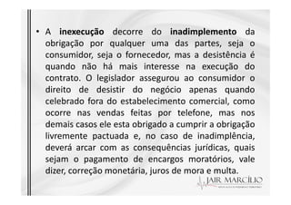 • A inexecução decorre do inadimplemento da
obrigação por qualquer uma das partes, seja o
consumidor, seja o fornecedor, mas a desistência é
quando não há mais interesse na execução do
contrato. O legislador assegurou ao consumidor o
direito de desistir do negócio apenas quando
celebrado fora do estabelecimento comercial, como
celebrado fora do estabelecimento comercial, como
ocorre nas vendas feitas por telefone, mas nos
demais casos ele esta obrigado a cumprir a obrigação
livremente pactuada e, no caso de inadimplência,
deverá arcar com as consequências jurídicas, quais
sejam o pagamento de encargos moratórios, vale
dizer, correção monetária, juros de mora e multa.
 