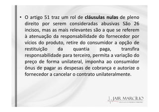 • O artigo 51 traz um rol de cláusulas nulas de pleno
direito por serem consideradas abusivas São 26
incisos, mas as mais relevantes são a que se referem
à atenuação da responsabilidade do fornecedor por
vícios do produto, retire do consumidor a opção de
restituição da quantia paga, transfira
responsabilidade para terceiro, permita a variação do
responsabilidade para terceiro, permita a variação do
preço de forma unilateral, imponha ao consumidor
ônus de pagar as despesas de cobrança e autorize o
fornecedor a cancelar o contrato unilateralmente.
 