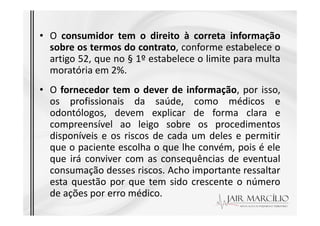 • O consumidor tem o direito à correta informação
sobre os termos do contrato, conforme estabelece o
artigo 52, que no § 1º estabelece o limite para multa
moratória em 2%.
• O fornecedor tem o dever de informação, por isso,
os profissionais da saúde, como médicos e
odontólogos, devem explicar de forma clara e
odontólogos, devem explicar de forma clara e
compreensível ao leigo sobre os procedimentos
disponíveis e os riscos de cada um deles e permitir
que o paciente escolha o que lhe convém, pois é ele
que irá conviver com as consequências de eventual
consumação desses riscos. Acho importante ressaltar
esta questão por que tem sido crescente o número
de ações por erro médico.
 