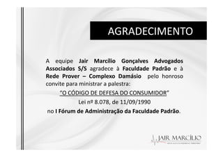 AGRADECIMENTO
A equipe Jair Marcílio Gonçalves Advogados
Associados S/S agradece à Faculdade Padrão e à
Rede Prover – Complexo Damásio pelo honroso
Rede Prover – Complexo Damásio pelo honroso
convite para ministrar a palestra:
“O CÓDIGO DE DEFESA DO CONSUMIDOR”
Lei nº 8.078, de 11/09/1990
no I Fórum de Administração da Faculdade Padrão.
 