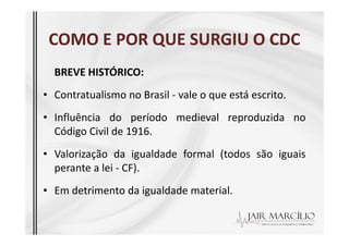 COMO E POR QUE SURGIU O CDC
COMO E POR QUE SURGIU O CDC
BREVE HISTÓRICO:
• Contratualismo no Brasil - vale o que está escrito.
• Influência do período medieval reproduzida no
• Influência do período medieval reproduzida no
Código Civil de 1916.
• Valorização da igualdade formal (todos são iguais
perante a lei - CF).
• Em detrimento da igualdade material.
 