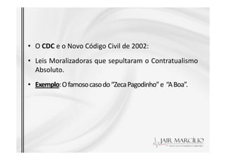 • O CDC e o Novo Código Civil de 2002:
• Leis Moralizadoras que sepultaram o Contratualismo
Absoluto.
Exemplo:Ofamosocasodo“ZecaPagodinho”e “ABoa”.
• Exemplo:Ofamosocasodo“ZecaPagodinho”e “ABoa”.
 