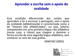 Aprender a escrita sem o apoio da
                 oralidade

Essa condição diferenciada dos surdos que
aprendem a ler e escrever o português, sem o apoio
da oralidade (alfabetização) é caracterizada como a
de “leitores não alfabetizados”, ou seja, leitores
competentes em uma primeira língua não-alfabética
(nesse caso, a Libras) que chegam a dominar a
forma escrita de uma segunda língua alfabética, sem
conhecer os sons de suas grafias.
                                SÁNCHEZ (2002)
 
